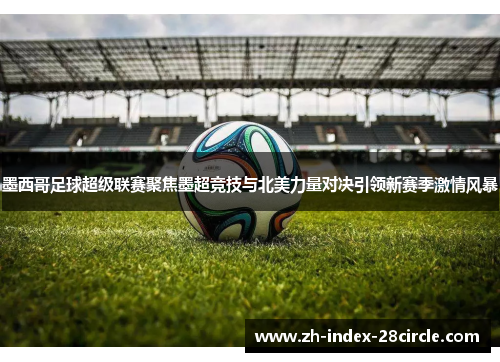 墨西哥足球超级联赛聚焦墨超竞技与北美力量对决引领新赛季激情风暴